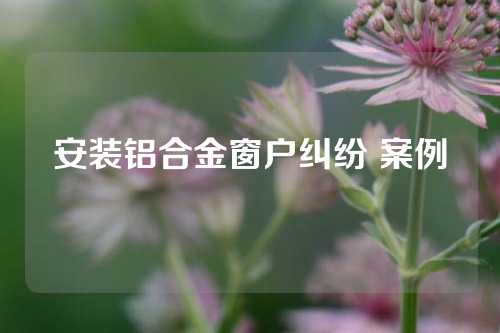 安装铝合金窗户纠纷 案例