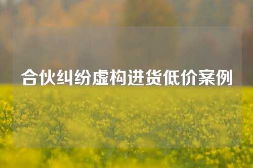 合伙纠纷虚构进货低价案例