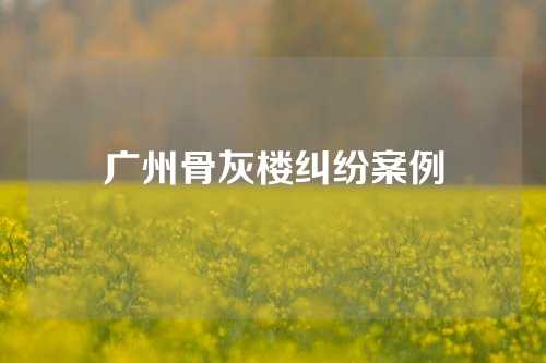 广州骨灰楼纠纷案例